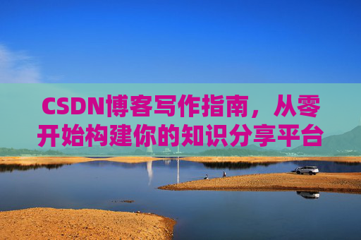 CSDN博客写作指南,从零开始构建你的知识分享平台 CSDN博客写作指南,从零开始构建你的知识分享平台